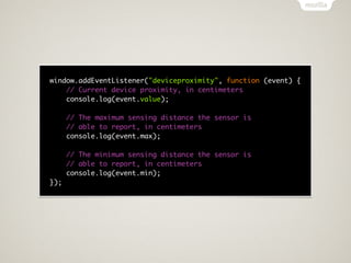 window.addEventListener("deviceproximity", function (event) {
    // Current device proximity, in centimeters
    console.log(event.value);

      // The maximum sensing distance the sensor is
      // able to report, in centimeters
      console.log(event.max);

      // The minimum sensing distance the sensor is
      // able to report, in centimeters
      console.log(event.min);
});
 