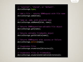 // "external", "shared", or "default".
deviceStorage.type;

// Add a file - returns DOMRequest with file name
deviceStorage.add(blob);

// Same as .add, with provided name
deviceStorage.addNamed(blob, name);

// Returns DOMRequest/non-editable File object
deviceStorage.get(name);

// Returns editable FileHandle object
deviceStorage.getEditable(name);

// Returns DOMRequest with success or failure
deviceStorage.delete(name);

// Enumerates files
deviceStorage.enumerate([directory]);

// Enumerates files as FileHandles
deviceStorage.enumerateEditable([directory]);
 
