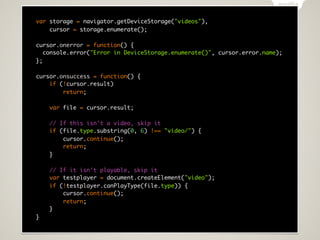 var storage = navigator.getDeviceStorage("videos"),
    cursor = storage.enumerate();

cursor.onerror = function() {
   console.error("Error in DeviceStorage.enumerate()", cursor.error.name);
};

cursor.onsuccess = function() {
    if (!cursor.result)
        return;

    var file = cursor.result;

    // If this isn't a video, skip it
    if (file.type.substring(0, 6) !== "video/") {
        cursor.continue();
        return;
    }

    // If it isn't playable, skip it
    var testplayer = document.createElement("video");
    if (!testplayer.canPlayType(file.type)) {
        cursor.continue();
        return;
    }
}
 
