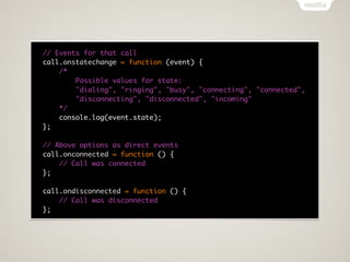 // Events for that call
call.onstatechange = function (event) {
    /*
        Possible values for state:
        "dialing", "ringing", "busy", "connecting", "connected",
        "disconnecting", "disconnected", "incoming"
    */
    console.log(event.state);
};

// Above options as direct events
call.onconnected = function () {
    // Call was connected
};

call.ondisconnected = function () {
    // Call was disconnected
};
 