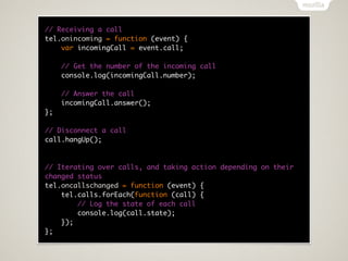 // Receiving a call
tel.onincoming = function (event) {
    var incomingCall = event.call;

     // Get the number of the incoming call
     console.log(incomingCall.number);

     // Answer the call
     incomingCall.answer();
};

// Disconnect a call
call.hangUp();



// Iterating over calls, and taking action depending on their
changed status
tel.oncallschanged = function (event) {
    tel.calls.forEach(function (call) {
        // Log the state of each call
        console.log(call.state);
    });
};
 