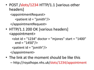 • POST /slots/1234 HTTP/1.1 [various other
  headers]
  <appointmentRequest>
     <patient id = "jsmith"/>
  </appointmentRequest>
• HTTP/1.1 200 OK [various headers]
  <appointment>
   <slot id = "1234" doctor = "mjones" start = "1400"
     end = "1450"/>
   <patient id = "jsmith"/>
  </appointment>
• The link at the moment should be like this
  – http://royalhope.nhs.uk/slots/1234/appointment
 