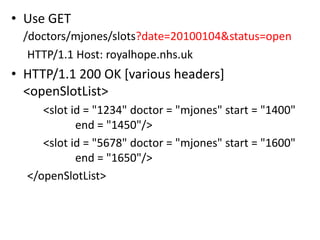 • Use GET
 /doctors/mjones/slots?date=20100104&status=open
  HTTP/1.1 Host: royalhope.nhs.uk
• HTTP/1.1 200 OK [various headers]
  <openSlotList>
     <slot id = "1234" doctor = "mjones" start = "1400"
            end = "1450"/>
     <slot id = "5678" doctor = "mjones" start = "1600"
            end = "1650"/>
  </openSlotList>
 
