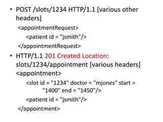 • POST /slots/1234 HTTP/1.1 [various other
  headers]
  <appointmentRequest>
     <patient id = "jsmith"/>
  </appointmentRequest>
• HTTP/1.1 201 Created Location:
  slots/1234/appointment [various headers]
  <appointment>
     <slot id = "1234" doctor = "mjones" start =
            "1400" end = "1450"/>
     <patient id = "jsmith"/>
  </appointment>
 