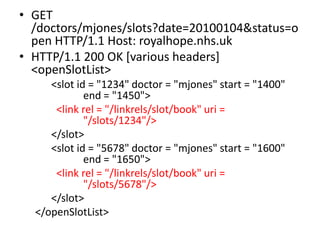 • GET
  /doctors/mjones/slots?date=20100104&status=o
  pen HTTP/1.1 Host: royalhope.nhs.uk
• HTTP/1.1 200 OK [various headers]
  <openSlotList>
     <slot id = "1234" doctor = "mjones" start = "1400"
             end = "1450">
      <link rel = "/linkrels/slot/book" uri =
             "/slots/1234"/>
     </slot>
     <slot id = "5678" doctor = "mjones" start = "1600"
             end = "1650">
      <link rel = "/linkrels/slot/book" uri =
             "/slots/5678"/>
     </slot>
  </openSlotList>
 