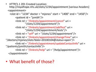 • HTTP/1.1 201 Created Location:
   http://royalhope.nhs.uk/slots/1234/appointment [various headers]
  <appointment>
   <slot id = "1234" doctor = "mjones" start = "1400" end = "1450"/>
        <patient id = "jsmith"/>
        <link rel = "/linkrels/appointment/cancel" uri =
                  "/slots/1234/appointment"/>
        <link rel = "/linkrels/appointment/addTest" uri =
                  "/slots/1234/appointment/tests"/>
        <link rel = "self" uri = "/slots/1234/appointment"/>
        <link rel = "/linkrels/appointment/changeTime" uri =
"/doctors/mjones/slots?date=20100104@status=open"/>
        <link rel = "/linkrels/appointment/updateContactInfo" uri =
"/patients/jsmith/contactInfo"/>
        <link rel = "/linkrels/help" uri = "/help/appointment"/>
  </appointment>


• What’s benefit of those?
 