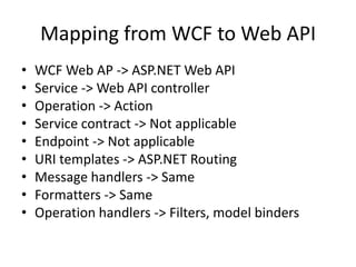 Mapping from WCF to Web API
• WCF Web AP -> ASP.NET Web API
• Service -> Web API controller
• Operation -> Action
• Service contract -> Not applicable
• Endpoint -> Not applicable
• URI templates -> ASP.NET Routing
• Message handlers -> Same
• Formatters -> Same
• Operation handlers -> Filters, model binders