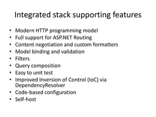 Integrated stack supporting features
• Modern HTTP programming model
• Full support for ASP.NET Routing
• Content negotiation and custom formatters
• Model binding and validation
• Filters
• Query composition
• Easy to unit test
• Improved Inversion of Control (IoC) via
DependencyResolver
• Code-based configuration
• Self-host