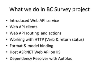 What we do in BC Survey project
• Introduced Web API service
• Web API routing and actions
• Working with HTTP (Verb & return status)
• Format & model binding
• Dependency Resolver with Autofac
• Web API clients
• Host ASP.NET Web API on IIS