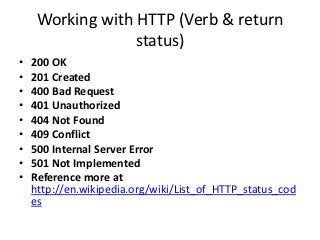 Working with HTTP (Verb & return
status)
• 200 OK
• 201 Created
• 400 Bad Request
• 401 Unauthorized
• 404 Not Found
• 409 Conflict
• 500 Internal Server Error
• 501 Not Implemented
• Reference more at
http://en.wikipedia.org/wiki/List_of_HTTP_status_cod
es