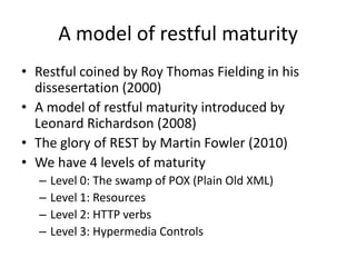 A model of restful maturity
• Restful coined by Roy Thomas Fielding in his
dissesertation (2000)
• A model of restful maturity introduced by
Leonard Richardson (2008)
• The glory of REST by Martin Fowler (2010)
• We have 4 levels of maturity
– Level 0: The swamp of POX (Plain Old XML)
– Level 1: Resources
– Level 2: HTTP verbs
– Level 3: Hypermedia Controls