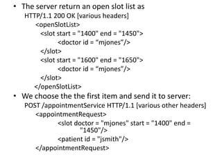 • The server return an open slot list as
   HTTP/1.1 200 OK [various headers]
      <openSlotList>
       <slot start = "1400" end = "1450">
             <doctor id = “mjones”/>
       </slot>
       <slot start = "1600" end = "1650">
             <doctor id = “mjones”/>
       </slot>
     </openSlotList>
• We choose the the first item and send it to server:
   POST /appointmentService HTTP/1.1 [various other headers]
      <appointmentRequest>
             <slot doctor = "mjones" start = "1400" end =
                     "1450"/>
             <patient id = "jsmith"/>
      </appointmentRequest>
 