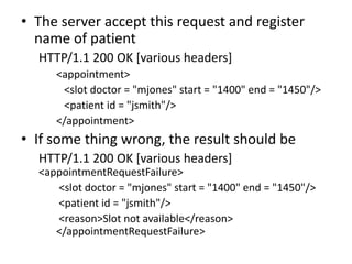 • The server accept this request and register
  name of patient
  HTTP/1.1 200 OK [various headers]
     <appointment>
      <slot doctor = "mjones" start = "1400" end = "1450"/>
      <patient id = "jsmith"/>
     </appointment>
• If some thing wrong, the result should be
  HTTP/1.1 200 OK [various headers]
  <appointmentRequestFailure>
     <slot doctor = "mjones" start = "1400" end = "1450"/>
     <patient id = "jsmith"/>
     <reason>Slot not available</reason>
     </appointmentRequestFailure>
 