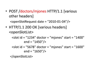 • POST /doctors/mjones HTTP/1.1 [various
  other headers]
  <openSlotRequest date = "2010-01-04"/>
• HTTP/1.1 200 OK [various headers]
  <openSlotList>
   <slot id = "1234" doctor = "mjones" start = "1400"
            end = "1450"/>
   <slot id = "5678" doctor = "mjones" start = "1600"
            end = "1650"/>
  </openSlotList>
 