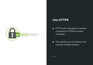 Use HTTPS
● HTTP sends messages in cleartext
compared to HTTPS encrypted
messages.
● The website you are visiting is the
correctly certified website.
 