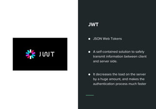 JWT
● JSON Web Tokens
● A self-contained solution to safely
transmit information between client
and server side.
● It decreases the load on the server
by a huge amount, and makes the
authentication process much faster
 