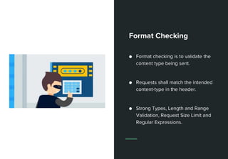 Format Checking
● Format checking is to validate the
content type being sent.
● Requests shall match the intended
content-type in the header.
● Strong Types, Length and Range
Validation, Request Size Limit and
Regular Expressions.
 