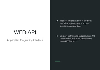 WEB API
Application Programing Interface
● Interface which has a set of functions
that allow programmers to access
specific features or data.
● Web API as the name suggests, is an API
over the web which can be accessed
using HTTP protocol.
 
