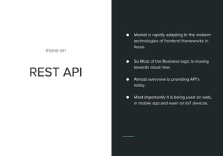 REST API
more on
● Market is rapidly adapting to the modern
technologies of frontend frameworks in
focus.
● So Most of the Business logic is moving
towards cloud now.
● Almost everyone is providing API’s
today.
● Most importantly it is being used on web,
in mobile app and even on IoT devices.
 