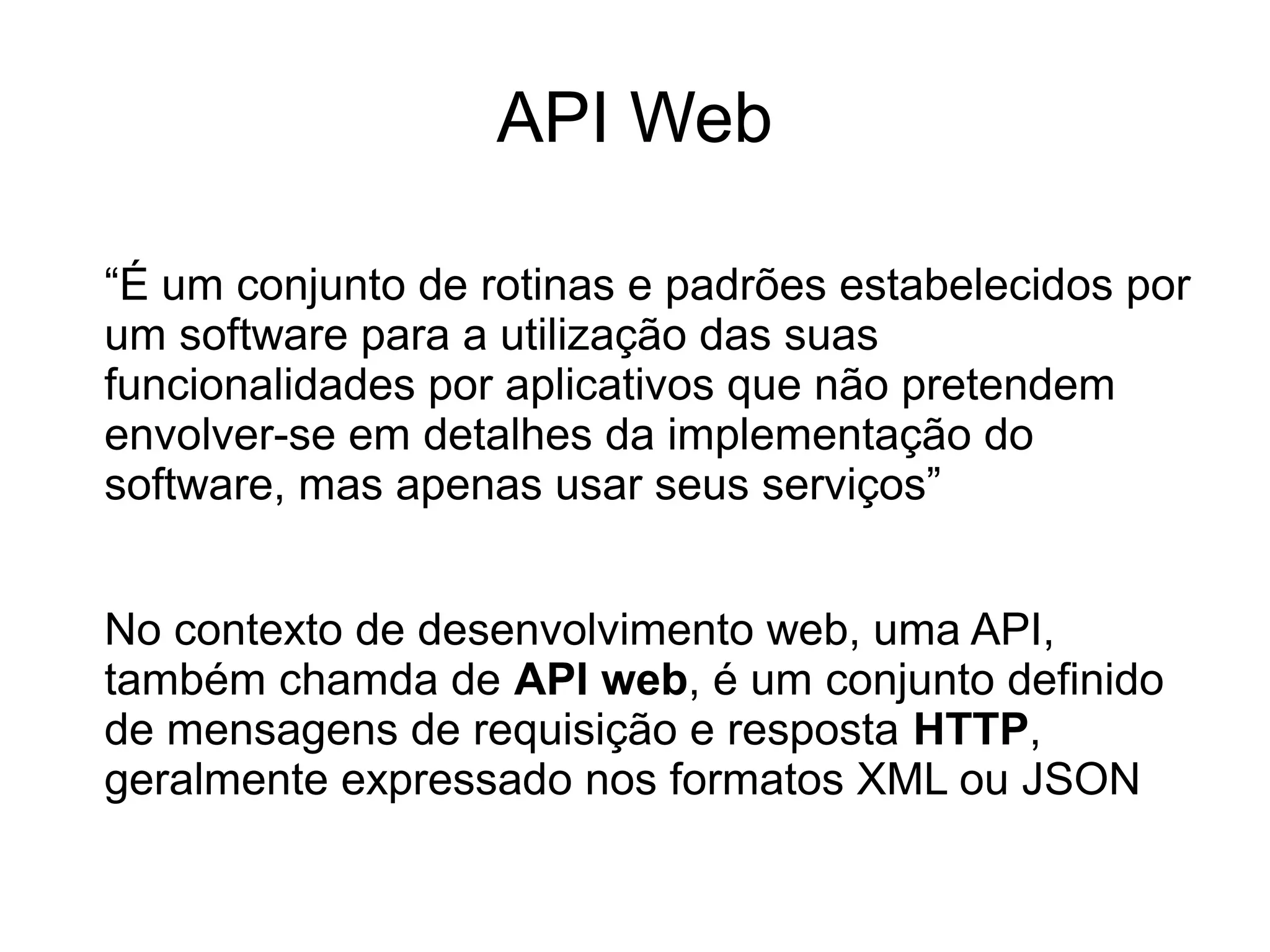API Web 
“É um conjunto de rotinas e padrões estabelecidos por 
um software para a utilização das suas 
funcionalidades por aplicativos que não pretendem 
envolver-se em detalhes da implementação do 
software, mas apenas usar seus serviços” 
No contexto de desenvolvimento web, uma API, 
também chamda de API web, é um conjunto definido 
de mensagens de requisição e resposta HTTP, 
geralmente expressado nos formatos XML ou JSON 
 