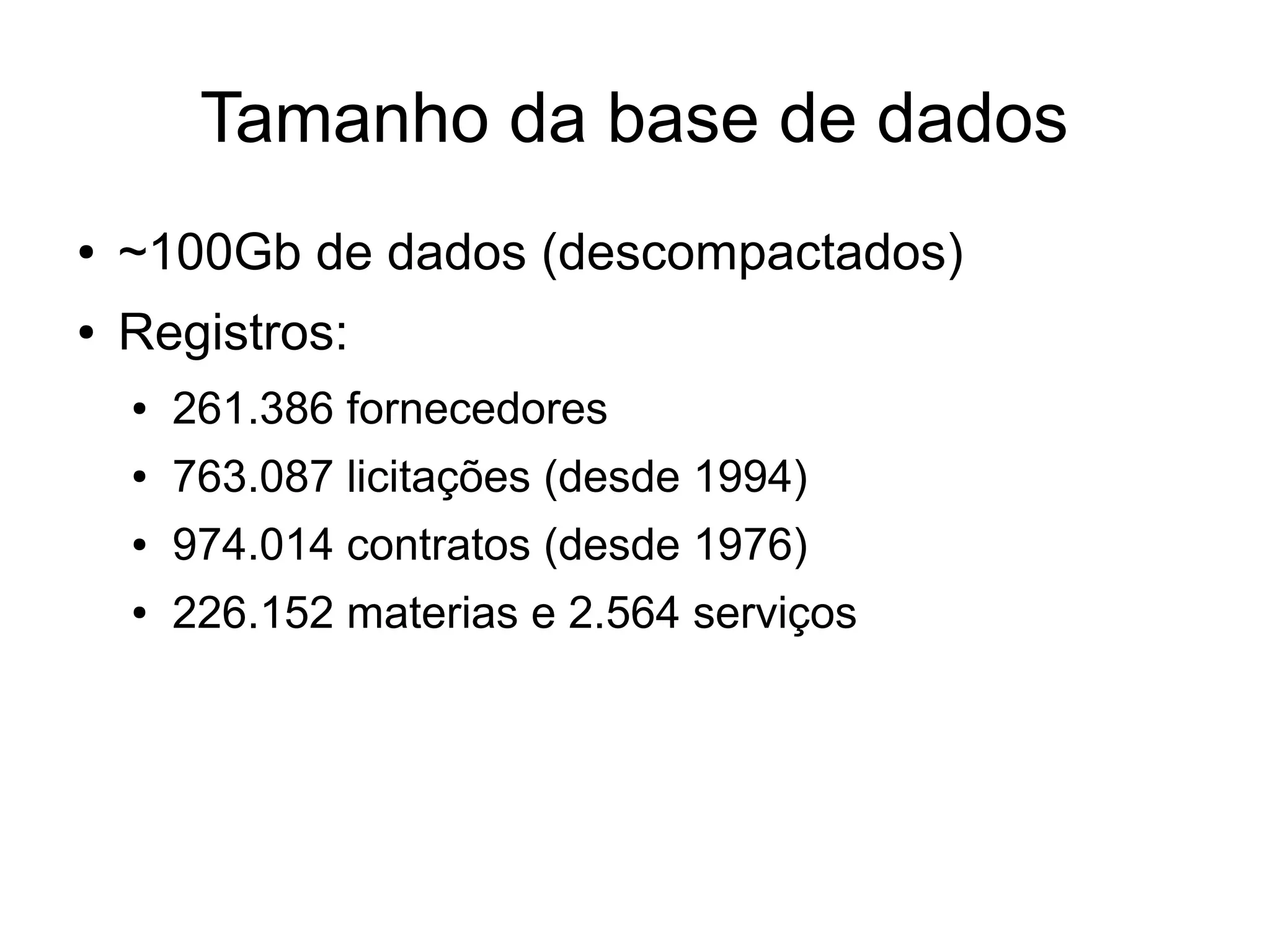 Tamanho da base de dados 
● ~100Gb de dados (descompactados) 
● Registros: 
● 261.386 fornecedores 
● 763.087 licitações (desde 1994) 
● 974.014 contratos (desde 1976) 
● 226.152 materias e 2.564 serviços 
 