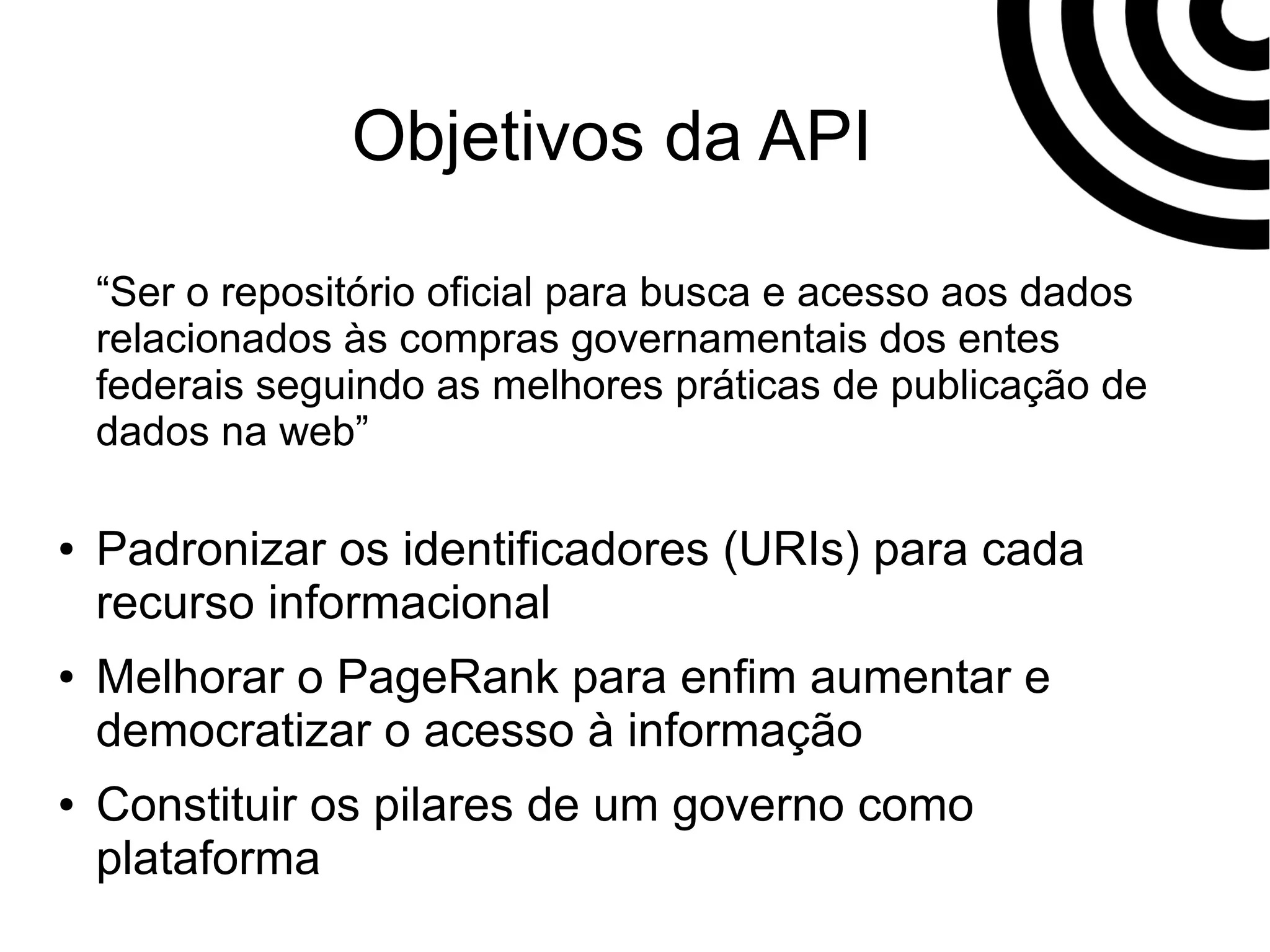 Objetivos da API 
“Ser o repositório oficial para busca e acesso aos dados 
relacionados às compras governamentais dos entes 
federais seguindo as melhores práticas de publicação de 
dados na web” 
● Padronizar os identificadores (URIs) para cada 
recurso informacional 
● Melhorar o PageRank para enfim aumentar e 
democratizar o acesso à informação 
● Constituir os pilares de um governo como 
plataforma 
 