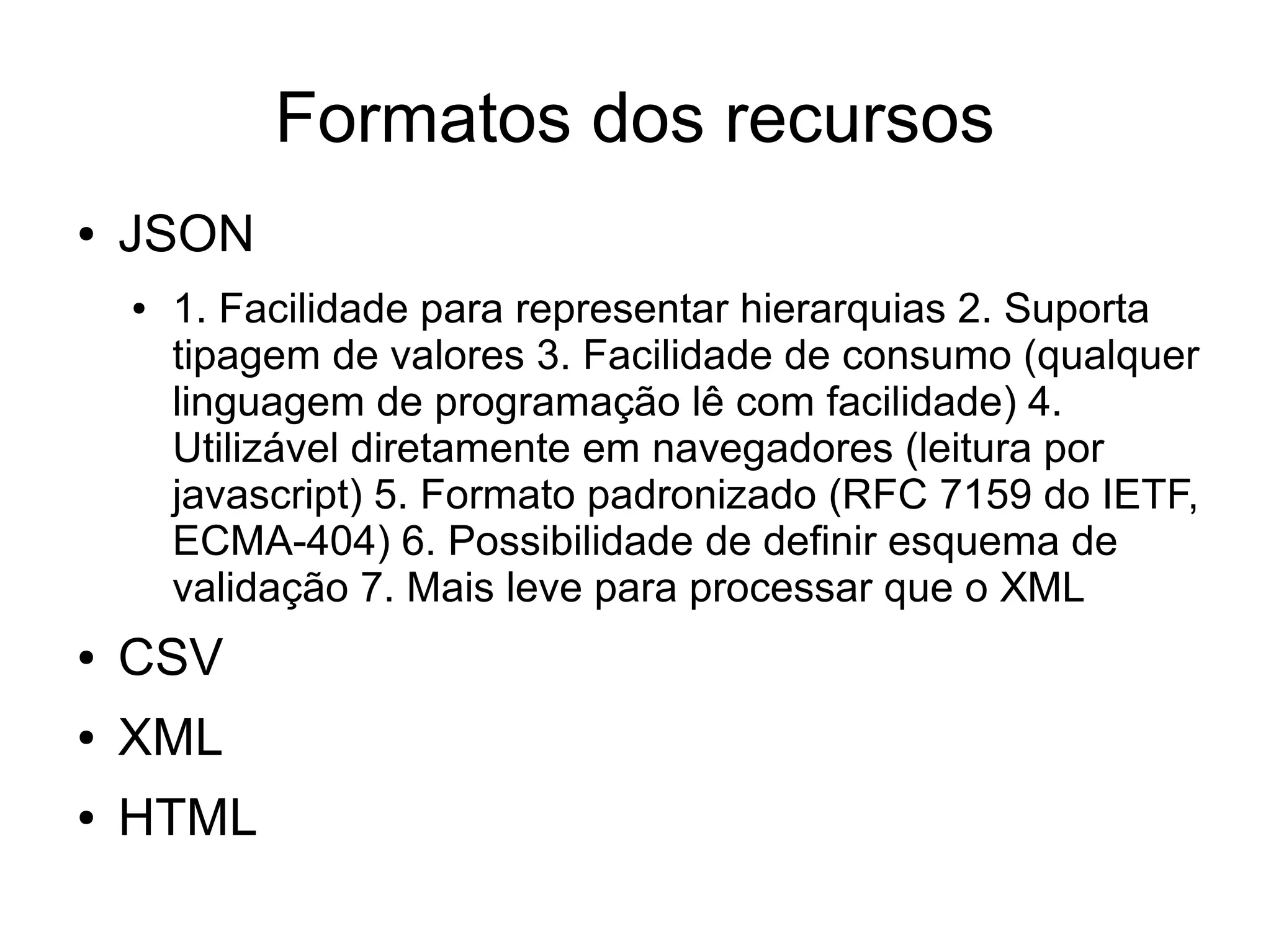 Formatos dos recursos 
● JSON 
● 1. Facilidade para representar hierarquias 2. Suporta 
tipagem de valores 3. Facilidade de consumo (qualquer 
linguagem de programação lê com facilidade) 4. 
Utilizável diretamente em navegadores (leitura por 
javascript) 5. Formato padronizado (RFC 7159 do IETF, 
ECMA-404) 6. Possibilidade de definir esquema de 
validação 7. Mais leve para processar que o XML 
● CSV 
● XML 
● HTML 
 
