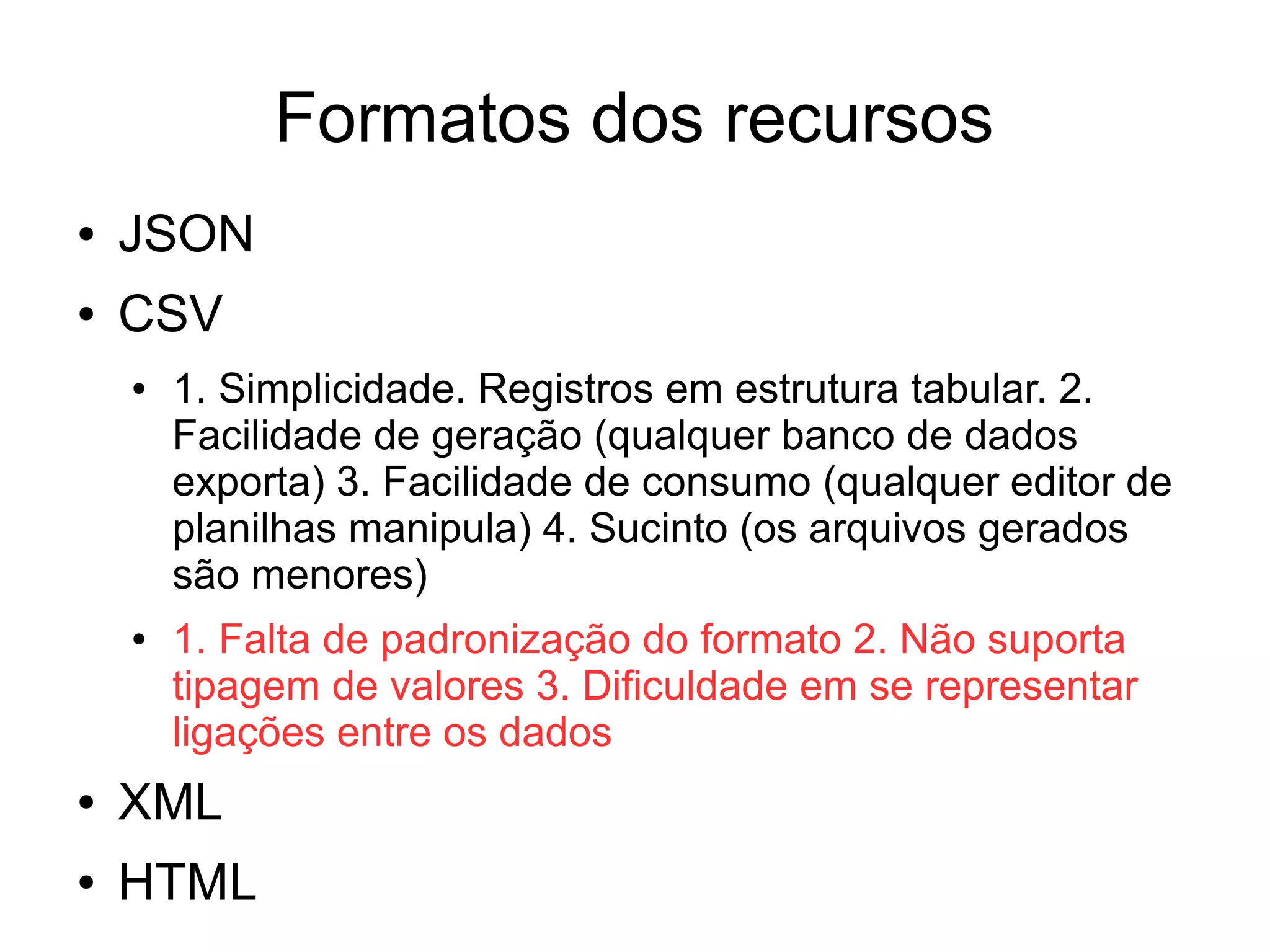 Formatos dos recursos 
● JSON 
● CSV 
● 1. Simplicidade. Registros em estrutura tabular. 2. 
Facilidade de geração (qualquer banco de dados 
exporta) 3. Facilidade de consumo (qualquer editor de 
planilhas manipula) 4. Sucinto (os arquivos gerados 
são menores) 
● 1. Falta de padronização do formato 2. Não suporta 
tipagem de valores 3. Dificuldade em se representar 
ligações entre os dados 
● XML 
● HTML 
 