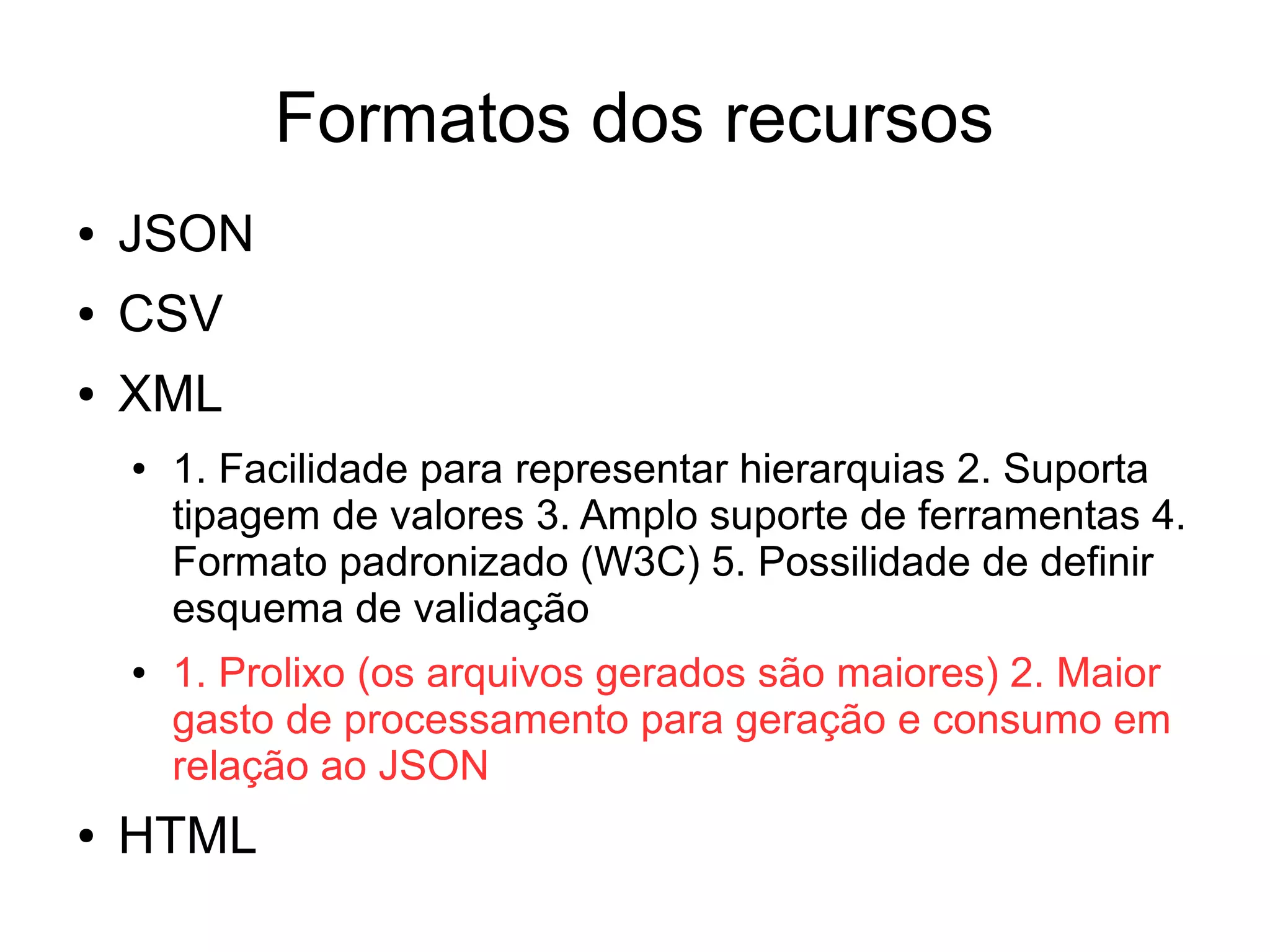 Formatos dos recursos 
● JSON 
● CSV 
● XML 
● 1. Facilidade para representar hierarquias 2. Suporta 
tipagem de valores 3. Amplo suporte de ferramentas 4. 
Formato padronizado (W3C) 5. Possilidade de definir 
esquema de validação 
● 1. Prolixo (os arquivos gerados são maiores) 2. Maior 
gasto de processamento para geração e consumo em 
relação ao JSON 
● HTML 
 