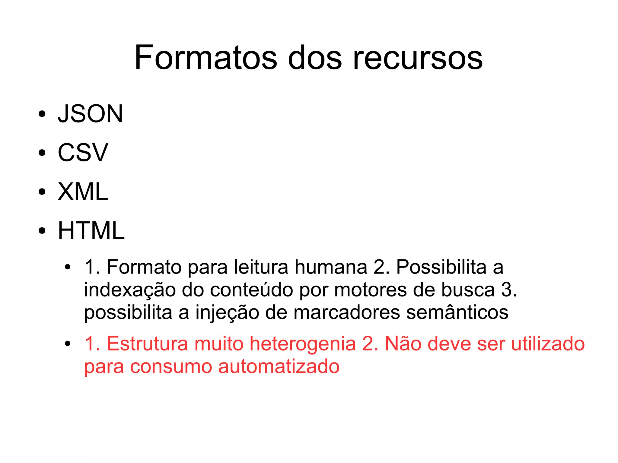 Formatos dos recursos 
● JSON 
● CSV 
● XML 
● HTML 
● 1. Formato para leitura humana 2. Possibilita a 
indexação do conteúdo por motores de busca 3. 
possibilita a injeção de marcadores semânticos 
● 1. Estrutura muito heterogenia 2. Não deve ser utilizado 
para consumo automatizado 
 