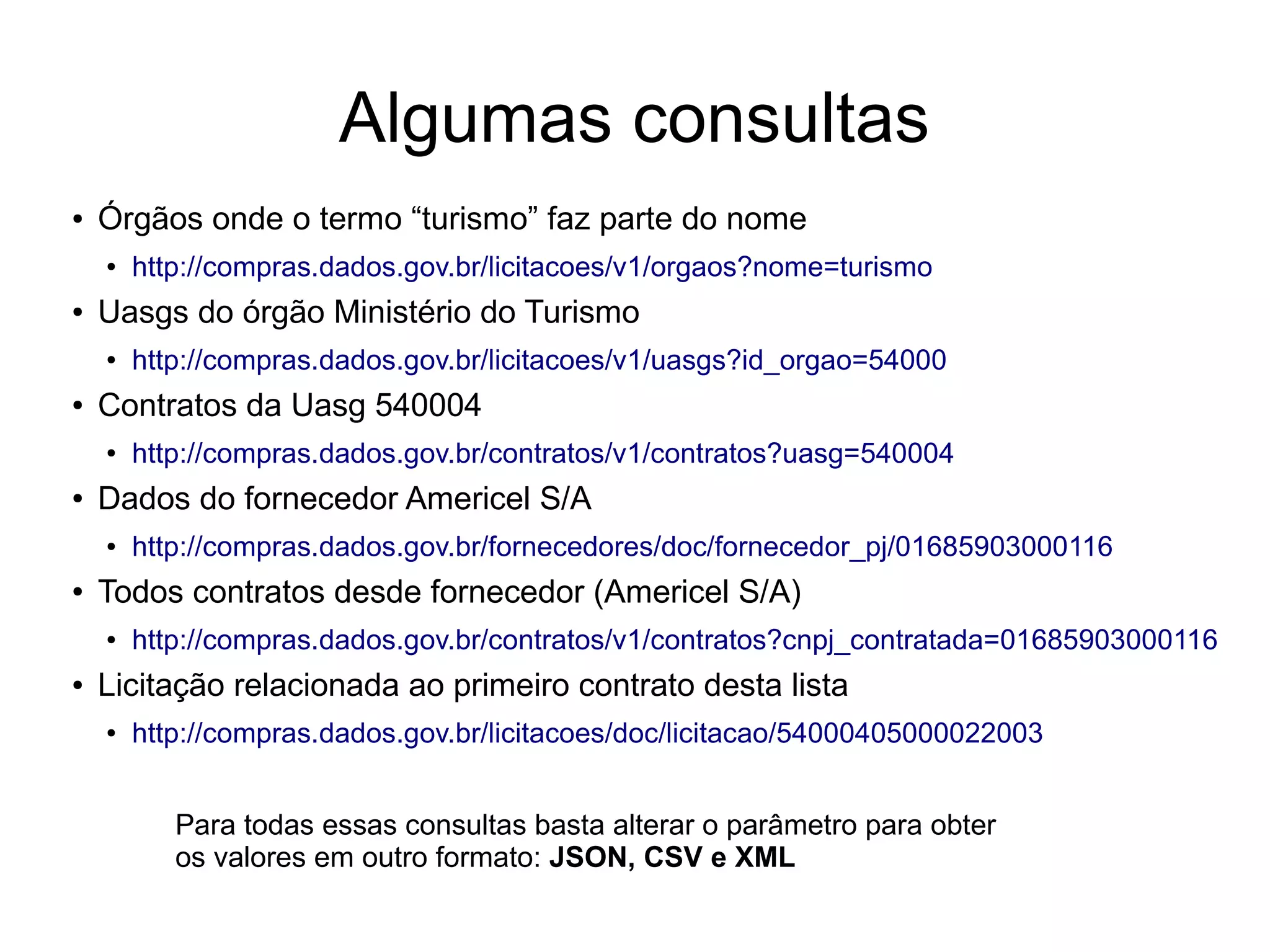 Algumas consultas 
● Órgãos onde o termo “turismo” faz parte do nome 
● http://compras.dados.gov.br/licitacoes/v1/orgaos?nome=turismo 
● Uasgs do órgão Ministério do Turismo 
● http://compras.dados.gov.br/licitacoes/v1/uasgs?id_orgao=54000 
● Contratos da Uasg 540004 
● http://compras.dados.gov.br/contratos/v1/contratos?uasg=540004 
● Dados do fornecedor Americel S/A 
● http://compras.dados.gov.br/fornecedores/doc/fornecedor_pj/01685903000116 
● Todos contratos desde fornecedor (Americel S/A) 
● http://compras.dados.gov.br/contratos/v1/contratos?cnpj_contratada=01685903000116 
● Licitação relacionada ao primeiro contrato desta lista 
● http://compras.dados.gov.br/licitacoes/doc/licitacao/54000405000022003 
Para todas essas consultas basta alterar o parâmetro para obter 
os valores em outro formato: JSON, CSV e XML 
 