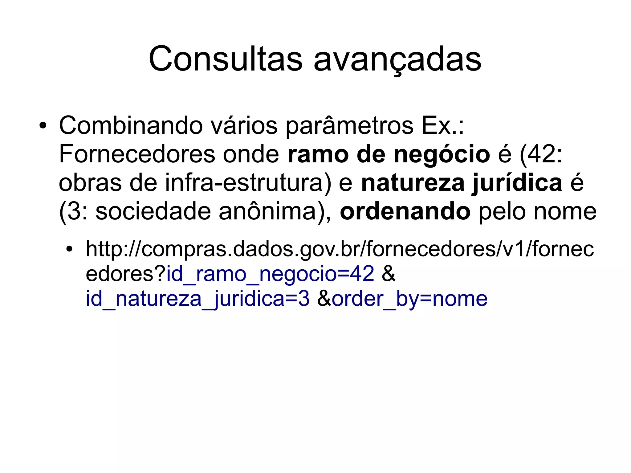 Consultas avançadas 
● Combinando vários parâmetros Ex.: 
Fornecedores onde ramo de negócio é (42: 
obras de infra-estrutura) e natureza jurídica é 
(3: sociedade anônima), ordenando pelo nome 
● http://compras.dados.gov.br/fornecedores/v1/fornec 
edores?id_ramo_negocio=42 & 
id_natureza_juridica=3 &order_by=nome 
 