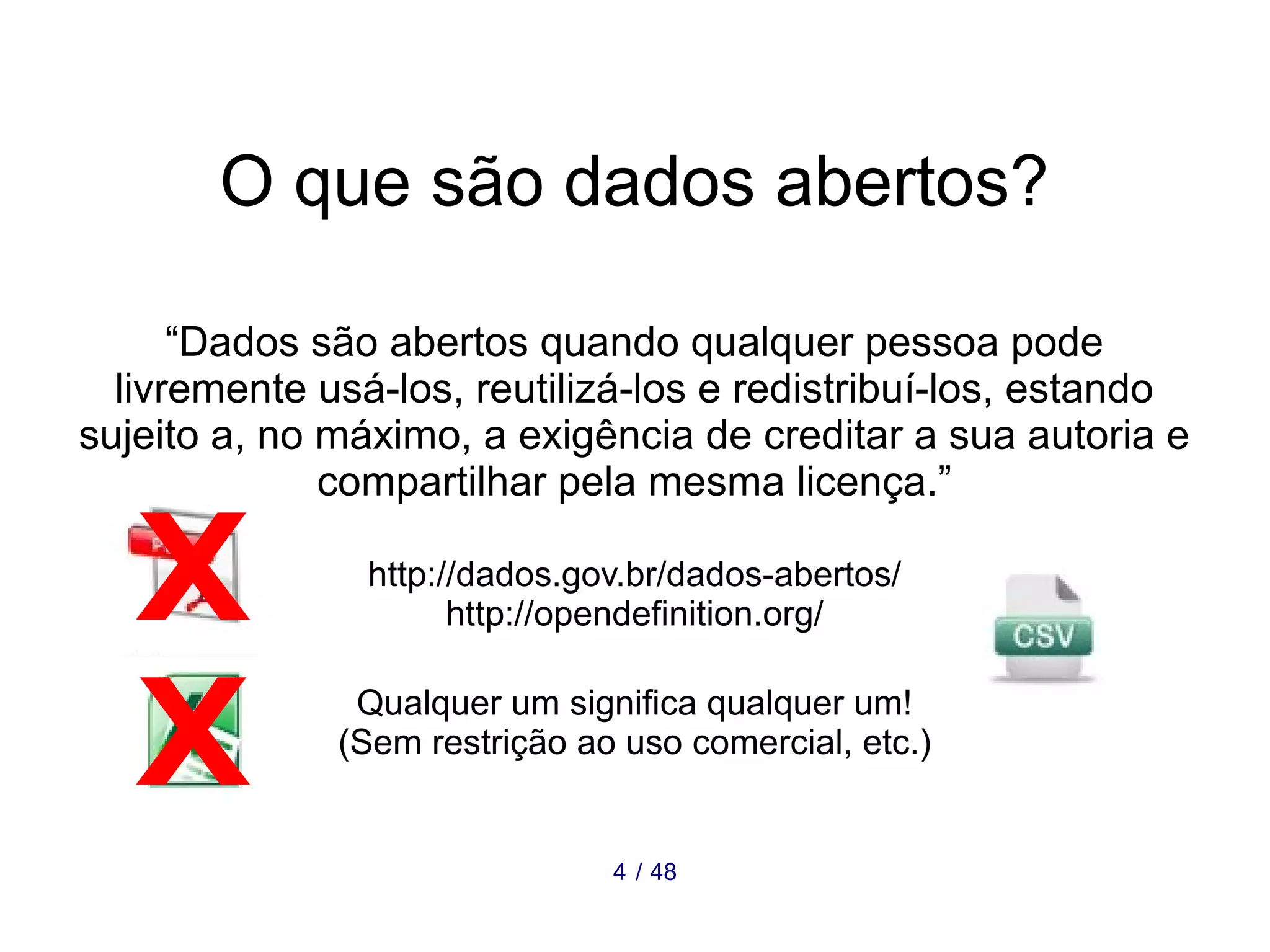 O que são dados abertos? 
“Dados são abertos quando qualquer pessoa pode 
livremente usá-los, reutilizá-los e redistribuí-los, estando 
sujeito a, no máximo, a exigência de creditar a sua autoria e 
compartilhar pela mesma licença.” 
http://dados.gov.br/dados-abertos/ 
http://opendefinition.org/ 
Qualquer um significa qualquer um! 
(Sem restrição ao uso comercial, etc.) 
4 / 48 
 