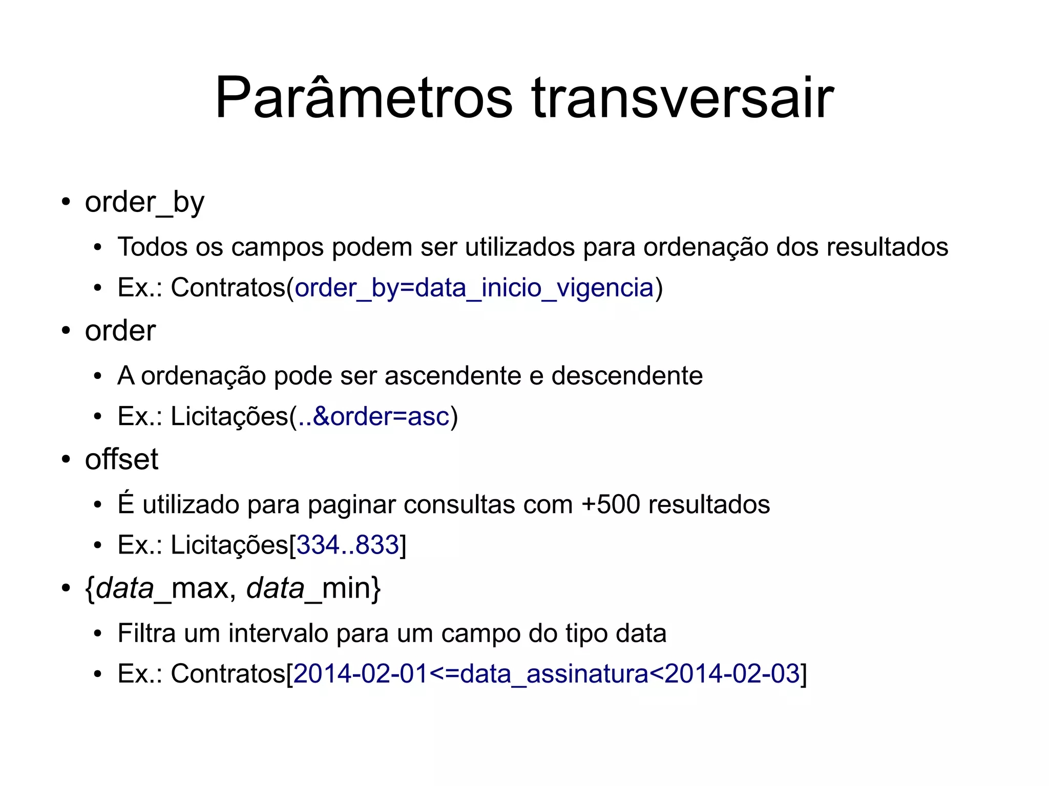 Parâmetros transversair 
● order_by 
● Todos os campos podem ser utilizados para ordenação dos resultados 
● Ex.: Contratos(order_by=data_inicio_vigencia) 
● order 
● A ordenação pode ser ascendente e descendente 
● Ex.: Licitações(..&order=asc) 
● offset 
● É utilizado para paginar consultas com +500 resultados 
● Ex.: Licitações[334..833] 
● {data_max, data_min} 
● Filtra um intervalo para um campo do tipo data 
● Ex.: Contratos[2014-02-01<=data_assinatura<2014-02-03] 
 