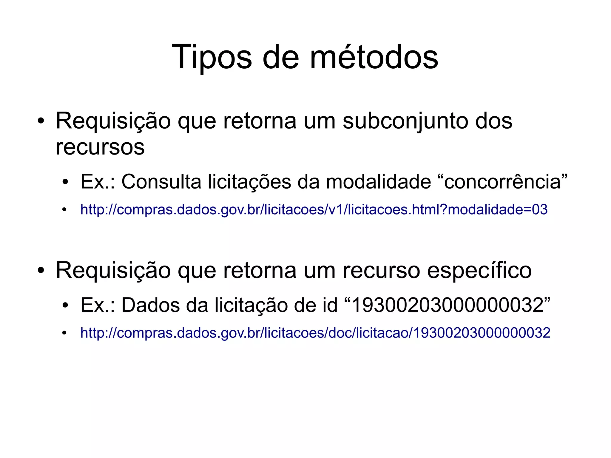 Tipos de métodos 
● Requisição que retorna um subconjunto dos 
recursos 
● Ex.: Consulta licitações da modalidade “concorrência” 
● http://compras.dados.gov.br/licitacoes/v1/licitacoes.html?modalidade=03 
● Requisição que retorna um recurso específico 
● Ex.: Dados da licitação de id “19300203000000032” 
● http://compras.dados.gov.br/licitacoes/doc/licitacao/19300203000000032 
 