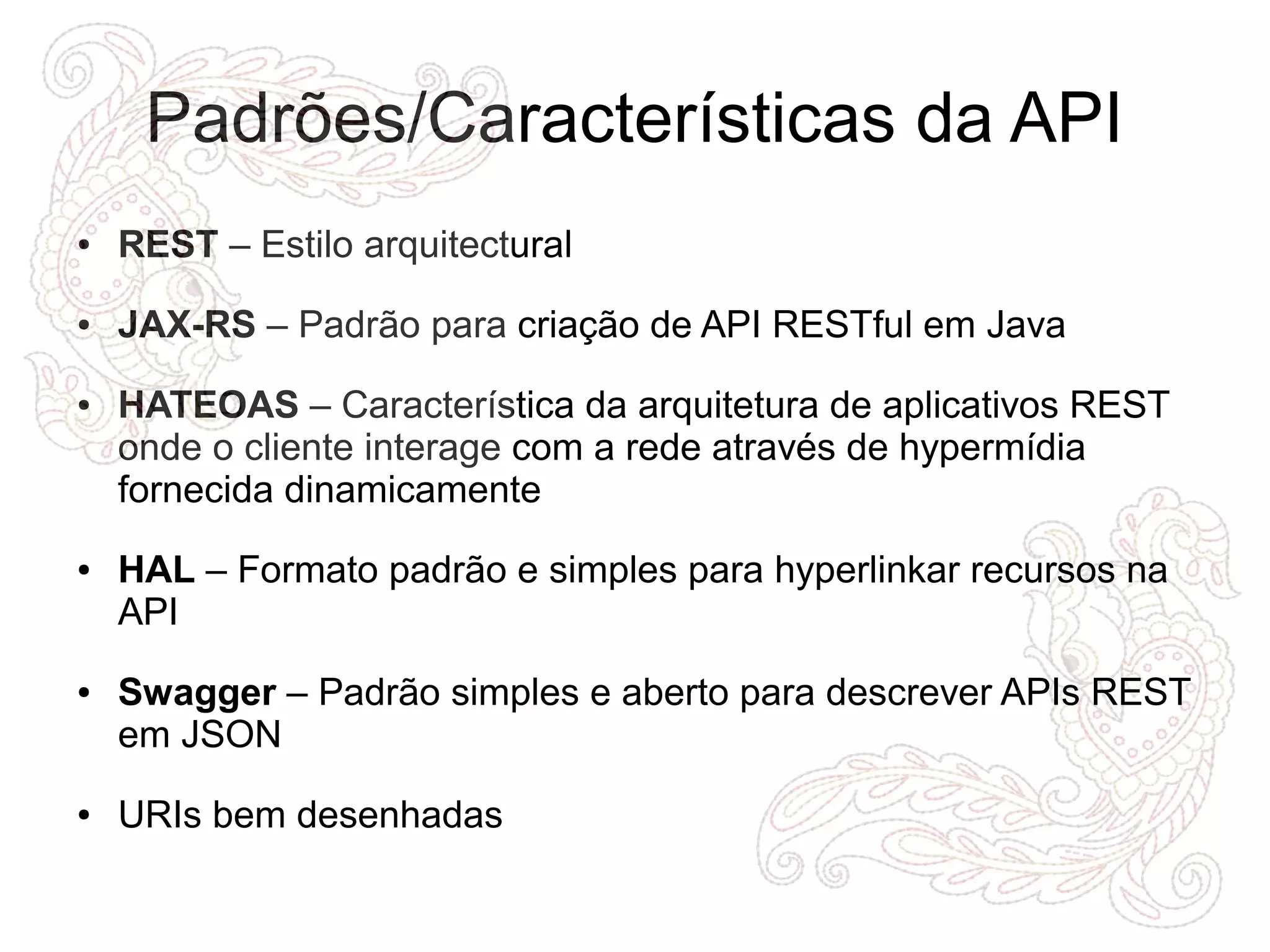 Padrões/Características da API 
● REST – Estilo arquitectural 
● JAX-RS – Padrão para criação de API RESTful em Java 
● HATEOAS – Característica da arquitetura de aplicativos REST 
onde o cliente interage com a rede através de hypermídia 
fornecida dinamicamente 
● HAL – Formato padrão e simples para hyperlinkar recursos na 
API 
● Swagger – Padrão simples e aberto para descrever APIs REST 
em JSON 
● URIs bem desenhadas 
 