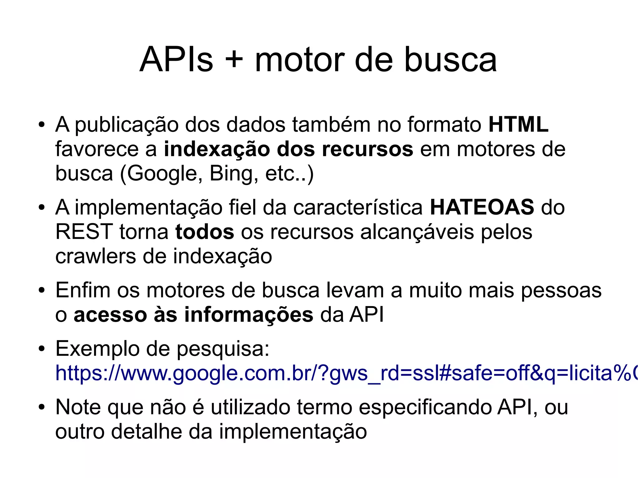 APIs + motor de busca 
● A publicação dos dados também no formato HTML 
favorece a indexação dos recursos em motores de 
busca (Google, Bing, etc..) 
● A implementação fiel da característica HATEOAS do 
REST torna todos os recursos alcançáveis pelos 
crawlers de indexação 
● Enfim os motores de busca levam a muito mais pessoas 
o acesso às informações da API 
● Exemplo de pesquisa: 
https://www.google.com.br/?gws_rd=ssl#safe=off&q=licita%C3%● Note que não é utilizado termo especificando API, ou 
outro detalhe da implementação 
 