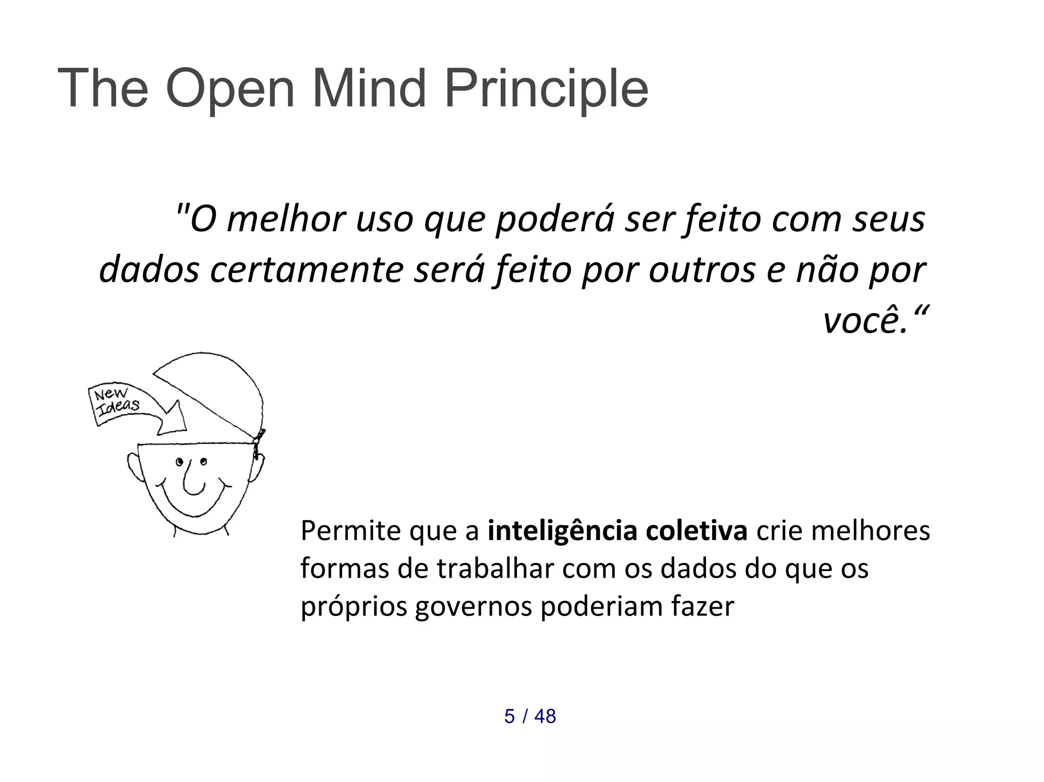 "O melhor uso que poderá ser feito com seus 
dados certamente será feito por outros e não por 
você.“ 
The Open Mind Principle 
Permite que a inteligência coletiva crie melhores 
formas de trabalhar com os dados do que os 
próprios governos poderiam fazer 
5 / 48 
 