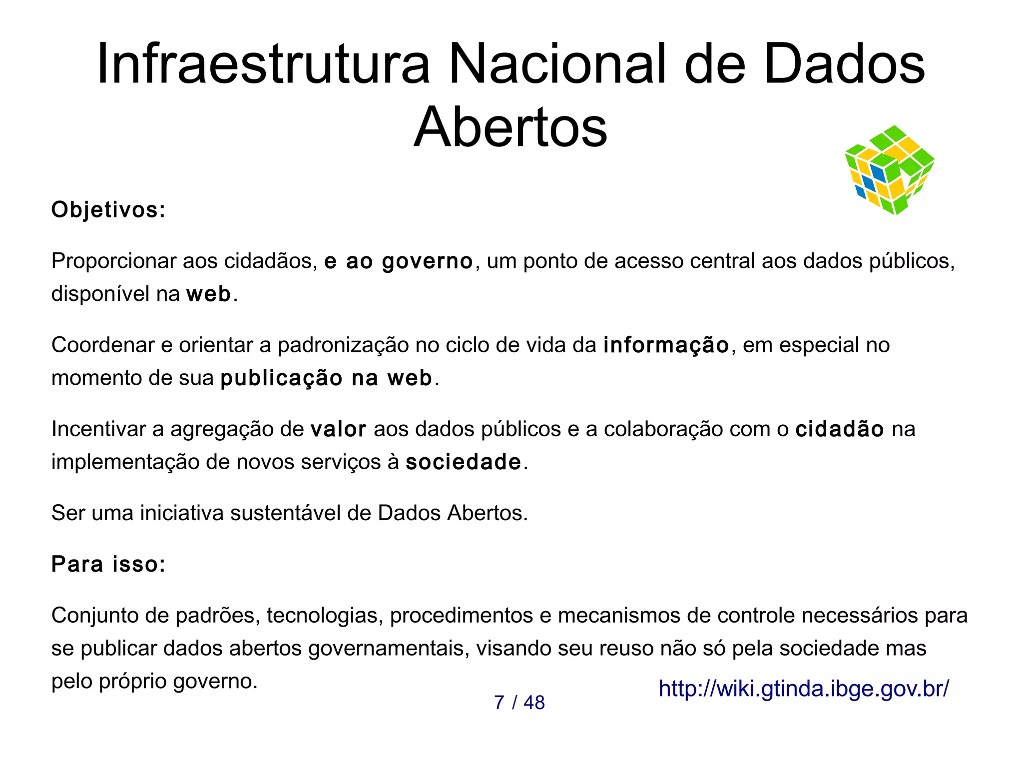 Infraestrutura Nacional de Dados 
Abertos 
Objetivos: 
Proporcionar aos cidadãos, e ao governo, um ponto de acesso central aos dados públicos, 
disponível na web. 
Coordenar e orientar a padronização no ciclo de vida da informação, em especial no 
momento de sua publicação na web. 
Incentivar a agregação de valor aos dados públicos e a colaboração com o cidadão na 
implementação de novos serviços à sociedade. 
Ser uma iniciativa sustentável de Dados Abertos. 
Para isso: 
Conjunto de padrões, tecnologias, procedimentos e mecanismos de controle necessários para 
se publicar dados abertos governamentais, visando seu reuso não só pela sociedade mas 
pelo próprio governo. 7 / 48 http://wiki.gtinda.ibge.gov.br/ 
 