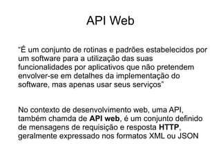 API Web 
“É um conjunto de rotinas e padrões estabelecidos por 
um software para a utilização das suas 
funcionalidades por aplicativos que não pretendem 
envolver-se em detalhes da implementação do 
software, mas apenas usar seus serviços” 
No contexto de desenvolvimento web, uma API, 
também chamda de API web, é um conjunto definido 
de mensagens de requisição e resposta HTTP, 
geralmente expressado nos formatos XML ou JSON 
 