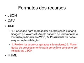 Formatos dos recursos 
● JSON 
● CSV 
● XML 
● 1. Facilidade para representar hierarquias 2. Suporta 
tipagem de valores 3. Amplo suporte de ferramentas 4. 
Formato padronizado (W3C) 5. Possilidade de definir 
esquema de validação 
● 1. Prolixo (os arquivos gerados são maiores) 2. Maior 
gasto de processamento para geração e consumo em 
relação ao JSON 
● HTML 
 