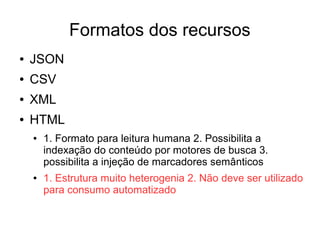 Formatos dos recursos 
● JSON 
● CSV 
● XML 
● HTML 
● 1. Formato para leitura humana 2. Possibilita a 
indexação do conteúdo por motores de busca 3. 
possibilita a injeção de marcadores semânticos 
● 1. Estrutura muito heterogenia 2. Não deve ser utilizado 
para consumo automatizado 
 
