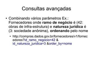 Consultas avançadas 
● Combinando vários parâmetros Ex.: 
Fornecedores onde ramo de negócio é (42: 
obras de infra-estrutura) e natureza jurídica é 
(3: sociedade anônima), ordenando pelo nome 
● http://compras.dados.gov.br/fornecedores/v1/fornec 
edores?id_ramo_negocio=42 & 
id_natureza_juridica=3 &order_by=nome 
 