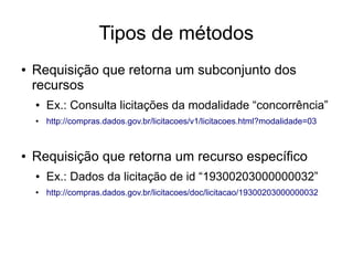 Tipos de métodos 
● Requisição que retorna um subconjunto dos 
recursos 
● Ex.: Consulta licitações da modalidade “concorrência” 
● http://compras.dados.gov.br/licitacoes/v1/licitacoes.html?modalidade=03 
● Requisição que retorna um recurso específico 
● Ex.: Dados da licitação de id “19300203000000032” 
● http://compras.dados.gov.br/licitacoes/doc/licitacao/19300203000000032 
 