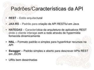Padrões/Características da API 
● REST – Estilo arquitectural 
● JAX-RS – Padrão para criação de API RESTful em Java 
● HATEOAS – Característica da arquitetura de aplicativos REST 
onde o cliente interage com a rede através de hypermídia 
fornecida dinamicamente 
● HAL – Formato padrão e simples para hyperlinkar recursos na 
API 
● Swagger – Padrão simples e aberto para descrever APIs REST 
em JSON 
● URIs bem desenhadas 
 