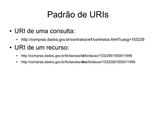 Padrão de URIs 
● URI de uma consulta: 
● http://compras.dados.gov.br/contratos/v1/contratos.html?uasg=153229 
● URI de um recurso: 
● http://compras.dados.gov.br/licitacoes/id/licitacao/15322901000011999 
● http://compras.dados.gov.br/licitacoes/doc/licitacao/15322901000011999 
 