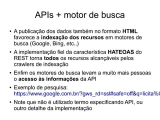 APIs + motor de busca 
● A publicação dos dados também no formato HTML 
favorece a indexação dos recursos em motores de 
busca (Google, Bing, etc..) 
● A implementação fiel da característica HATEOAS do 
REST torna todos os recursos alcançáveis pelos 
crawlers de indexação 
● Enfim os motores de busca levam a muito mais pessoas 
o acesso às informações da API 
● Exemplo de pesquisa: 
https://www.google.com.br/?gws_rd=ssl#safe=off&q=licita%C3%● Note que não é utilizado termo especificando API, ou 
outro detalhe da implementação 
 