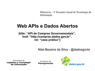 Minicurso – V Encontro Anual de Tecnologia da 
Informação 
Web APIs e Dados Abertos 
{title: “API de Compras Governamentais”, 
href: “http://compras.dados.gov.br”, 
rel: “caso prático”} 
Nitai Bezerra da Silva - @dadosgovbr 
 