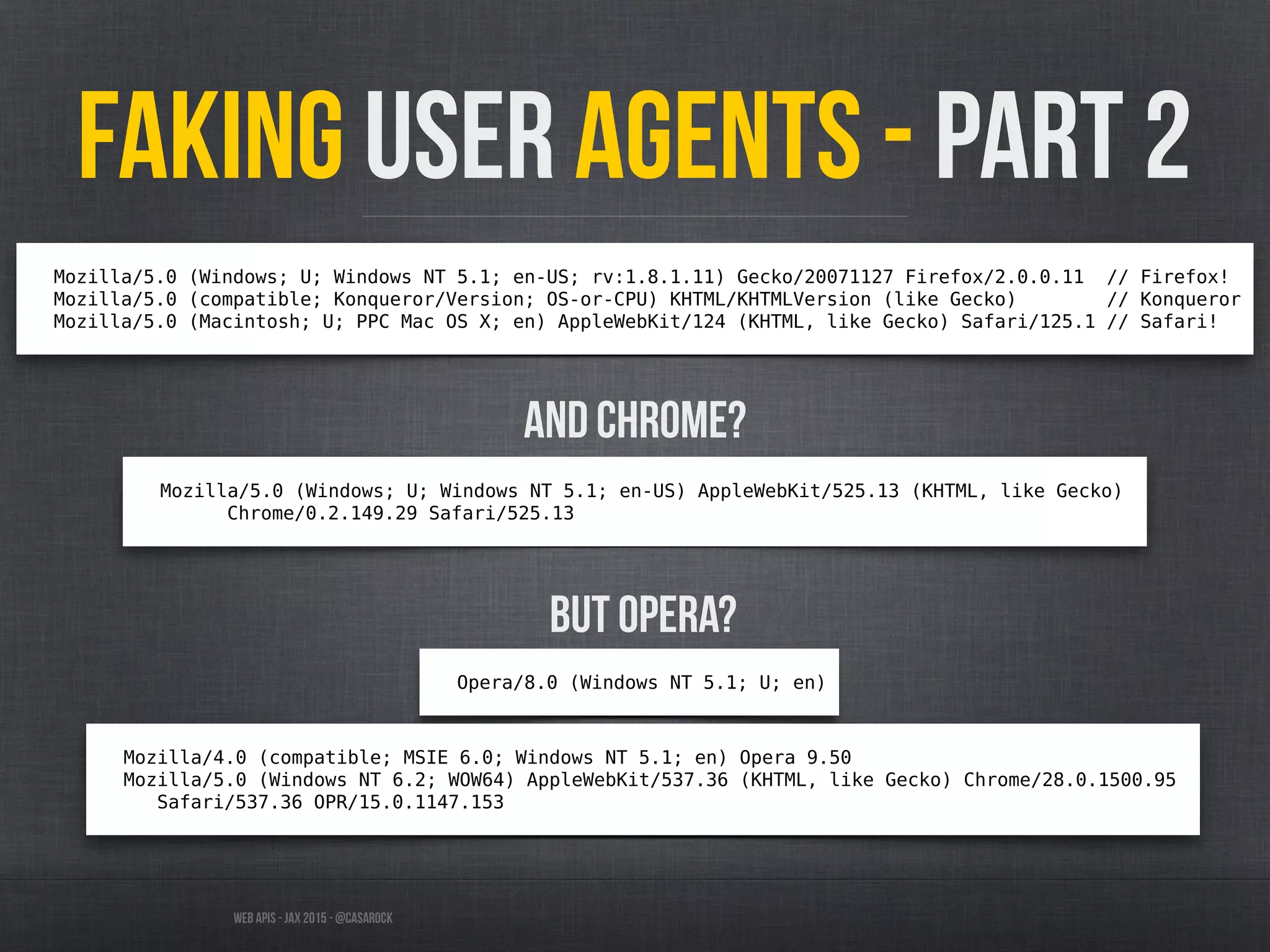 Web APIs - JAX 2015 - @casarock
Faking User Agents - part 2
Mozilla/5.0 (Windows; U; Windows NT 5.1; en-US; rv:1.8.1.11) Gecko/20071127 Firefox/2.0.0.11 // Firefox!
Mozilla/5.0 (compatible; Konqueror/Version; OS-or-CPU) KHTML/KHTMLVersion (like Gecko) // Konqueror
Mozilla/5.0 (Macintosh; U; PPC Mac OS X; en) AppleWebKit/124 (KHTML, like Gecko) Safari/125.1 // Safari!
And chrome?
Mozilla/5.0 (Windows; U; Windows NT 5.1; en-US) AppleWebKit/525.13 (KHTML, like Gecko)
Chrome/0.2.149.29 Safari/525.13
But Opera?
Opera/8.0 (Windows NT 5.1; U; en)
Mozilla/4.0 (compatible; MSIE 6.0; Windows NT 5.1; en) Opera 9.50
Mozilla/5.0 (Windows NT 6.2; WOW64) AppleWebKit/537.36 (KHTML, like Gecko) Chrome/28.0.1500.95
Safari/537.36 OPR/15.0.1147.153
 