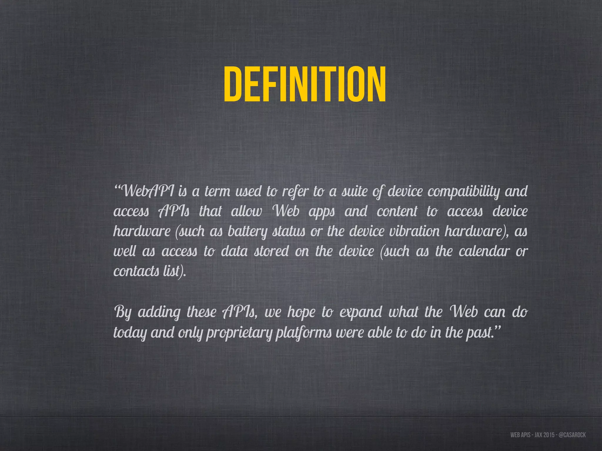 Web APIs - JAX 2015 - @casarock
Definition
“WebAPI is a term used to refer to a suite of device compatibility and
access APIs that allow Web apps and content to access device
hardware (such as battery status or the device vibration hardware), as
well as access to data stored on the device (such as the calendar or
contacts list).
By adding these APIs, we hope to expand what the Web can do
today and only proprietary platforms were able to do in the past.”
 